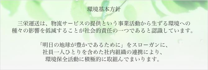 環境基本方針：三栄運送は、物流サービスの提供という事業活動から生ずる環境への種々の影響を低減することが社会的責任の一つであると認識しています。「明日の地球が豊かであるために」をスローガンに、社員一人ひとりを含めた社内組織の連携により、環境保全活動に積極的に取組んでまいります。